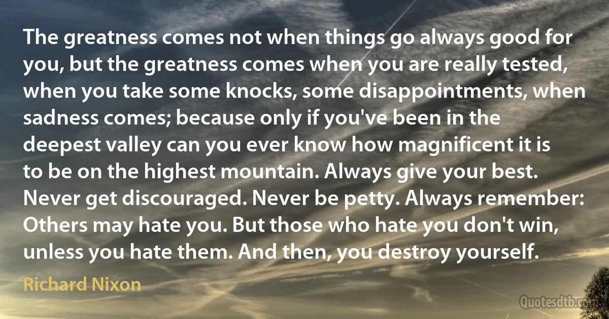 The greatness comes not when things go always good for you, but the greatness comes when you are really tested, when you take some knocks, some disappointments, when sadness comes; because only if you've been in the deepest valley can you ever know how magnificent it is to be on the highest mountain. Always give your best. Never get discouraged. Never be petty. Always remember: Others may hate you. But those who hate you don't win, unless you hate them. And then, you destroy yourself. (Richard Nixon)