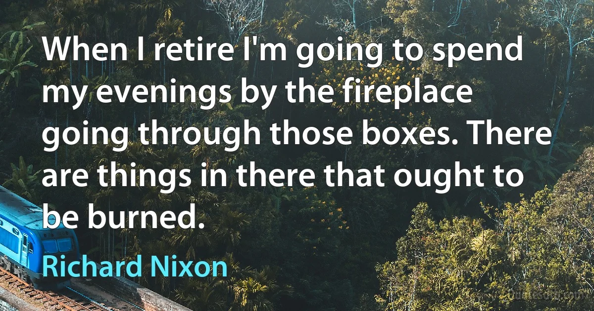 When I retire I'm going to spend my evenings by the fireplace going through those boxes. There are things in there that ought to be burned. (Richard Nixon)