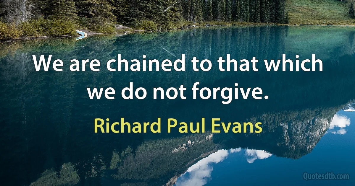 We are chained to that which we do not forgive. (Richard Paul Evans)