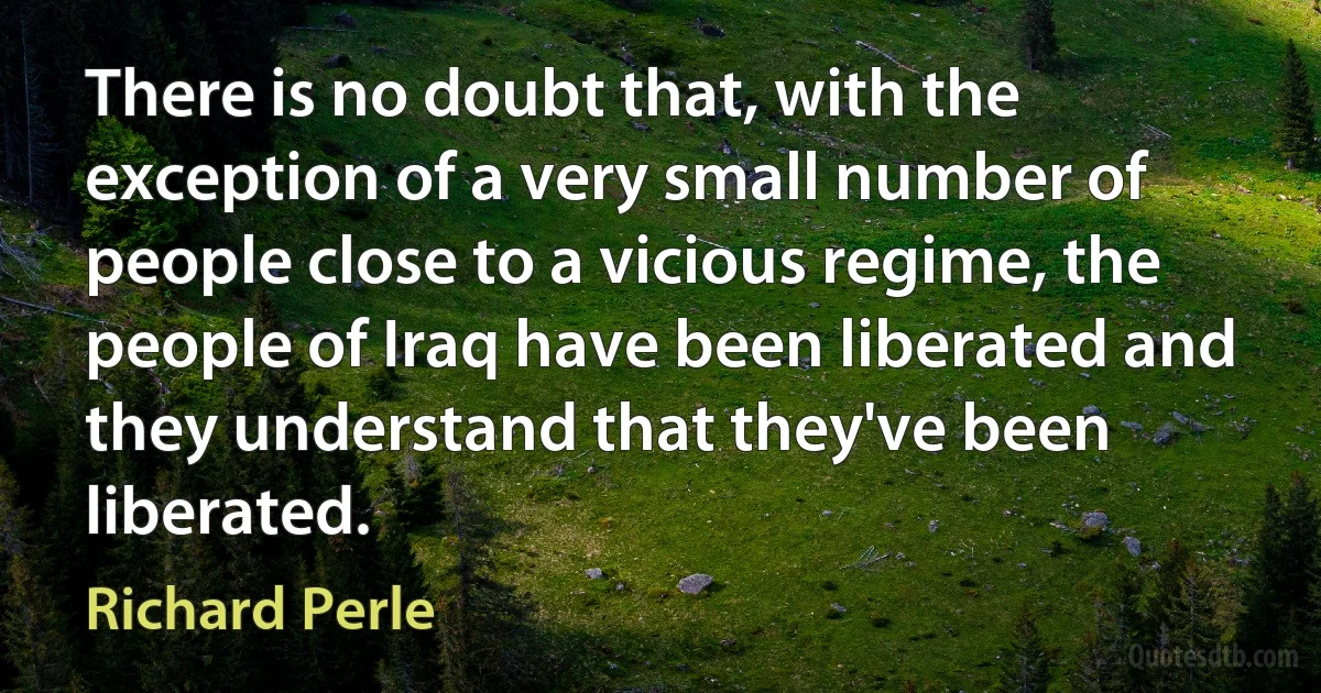 There is no doubt that, with the exception of a very small number of people close to a vicious regime, the people of Iraq have been liberated and they understand that they've been liberated. (Richard Perle)