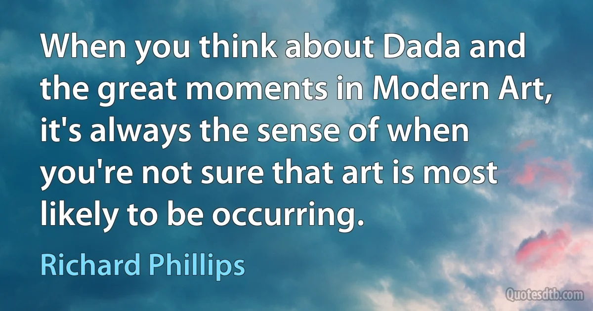 When you think about Dada and the great moments in Modern Art, it's always the sense of when you're not sure that art is most likely to be occurring. (Richard Phillips)