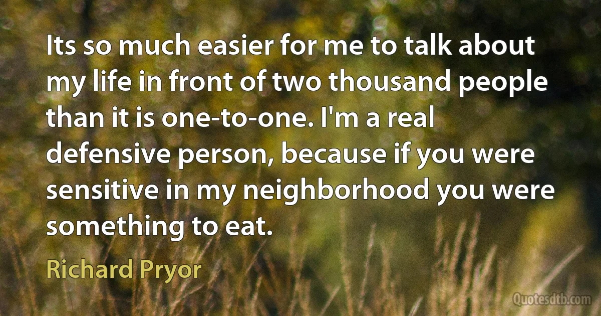 Its so much easier for me to talk about my life in front of two thousand people than it is one-to-one. I'm a real defensive person, because if you were sensitive in my neighborhood you were something to eat. (Richard Pryor)