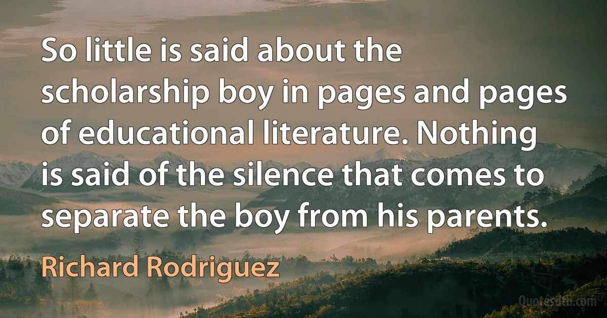 So little is said about the scholarship boy in pages and pages of educational literature. Nothing is said of the silence that comes to separate the boy from his parents. (Richard Rodriguez)