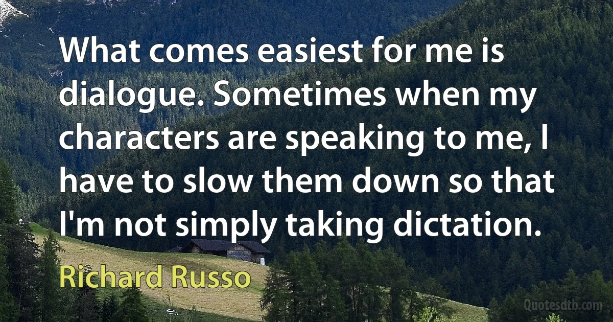 What comes easiest for me is dialogue. Sometimes when my characters are speaking to me, I have to slow them down so that I'm not simply taking dictation. (Richard Russo)