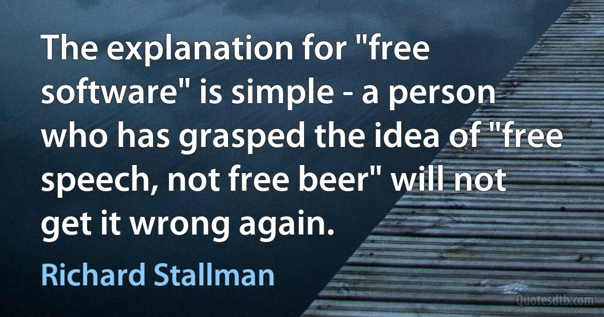 The explanation for "free software" is simple - a person who has grasped the idea of "free speech, not free beer" will not get it wrong again. (Richard Stallman)