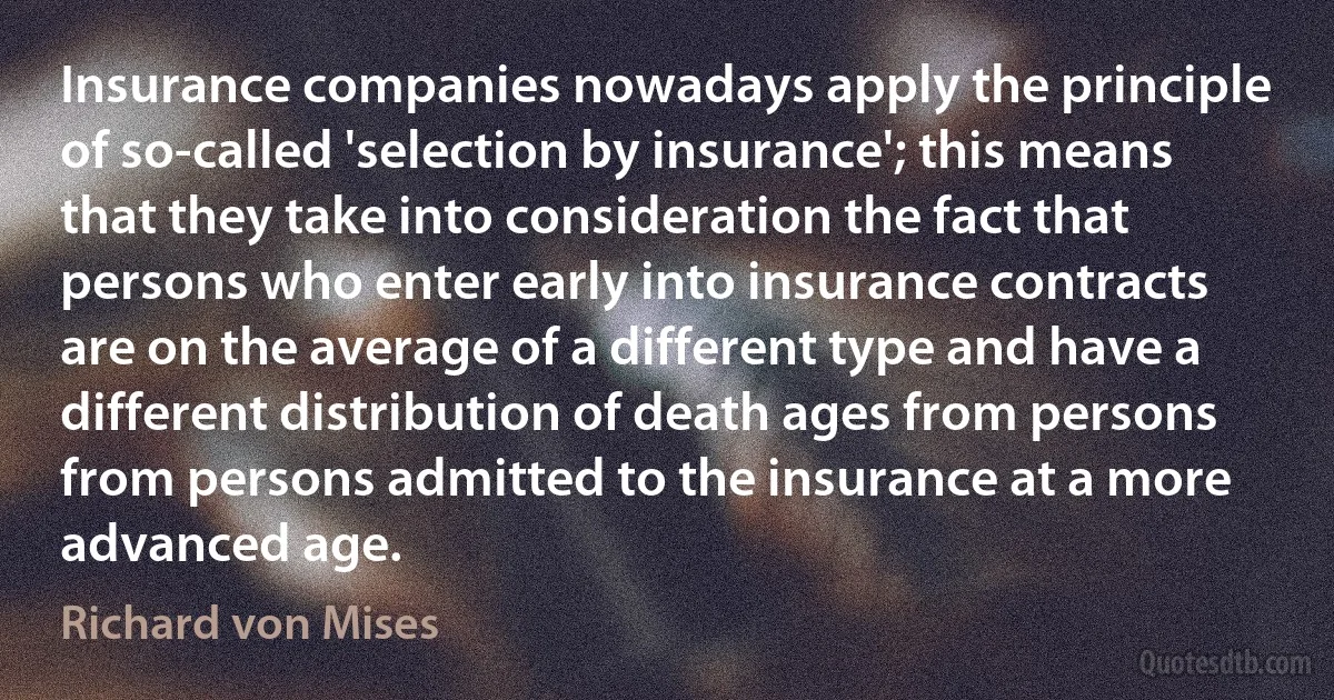 Insurance companies nowadays apply the principle of so-called 'selection by insurance'; this means that they take into consideration the fact that persons who enter early into insurance contracts are on the average of a different type and have a different distribution of death ages from persons from persons admitted to the insurance at a more advanced age. (Richard von Mises)