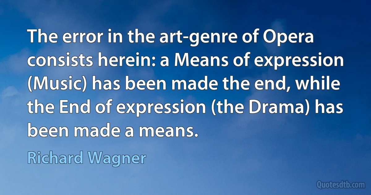 The error in the art-genre of Opera consists herein: a Means of expression (Music) has been made the end, while the End of expression (the Drama) has been made a means. (Richard Wagner)