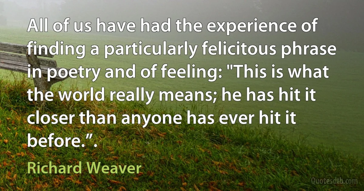 All of us have had the experience of finding a particularly felicitous phrase in poetry and of feeling: "This is what the world really means; he has hit it closer than anyone has ever hit it before.”. (Richard Weaver)