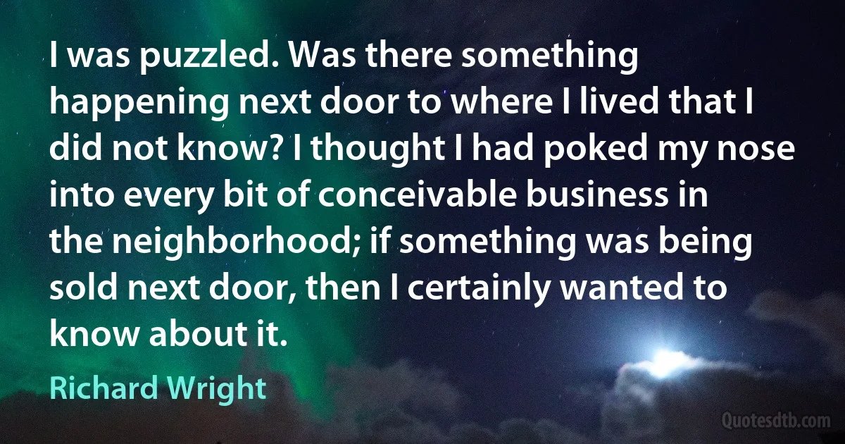 I was puzzled. Was there something happening next door to where I lived that I did not know? I thought I had poked my nose into every bit of conceivable business in the neighborhood; if something was being sold next door, then I certainly wanted to know about it. (Richard Wright)