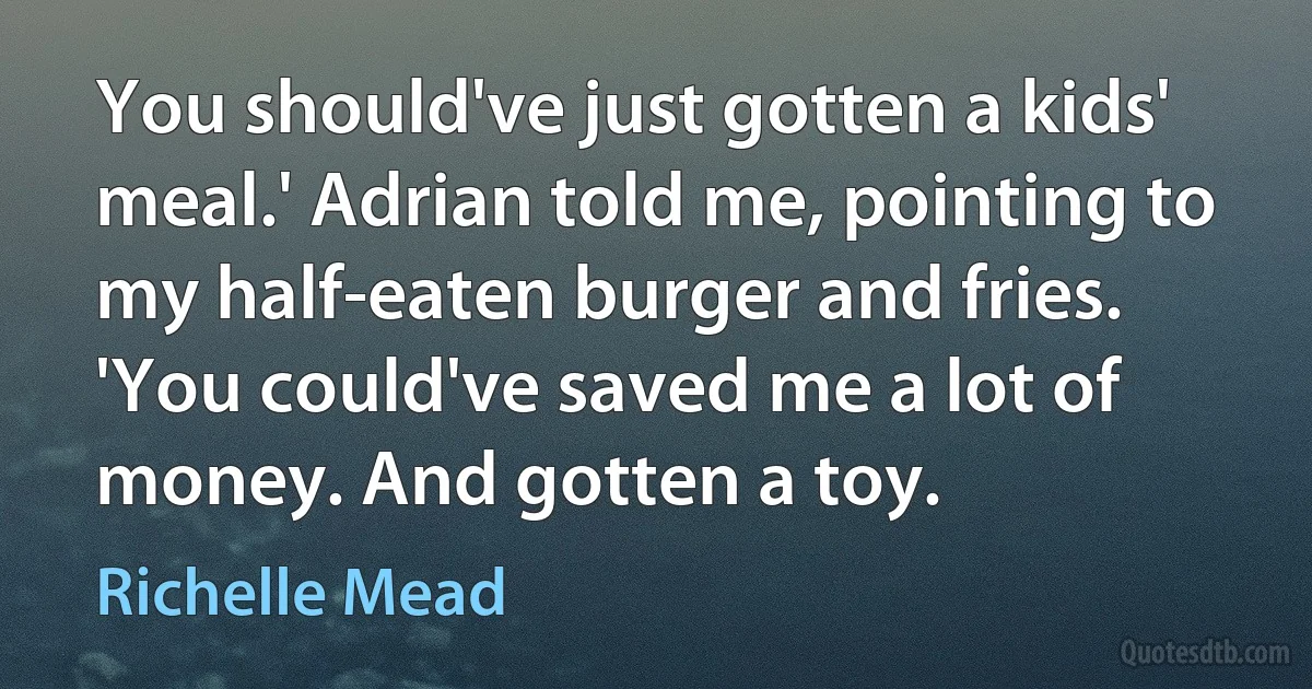 You should've just gotten a kids' meal.' Adrian told me, pointing to my half-eaten burger and fries. 'You could've saved me a lot of money. And gotten a toy. (Richelle Mead)