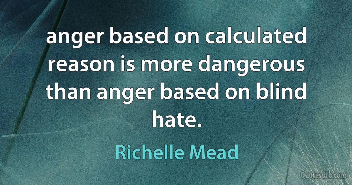 anger based on calculated reason is more dangerous than anger based on blind hate. (Richelle Mead)