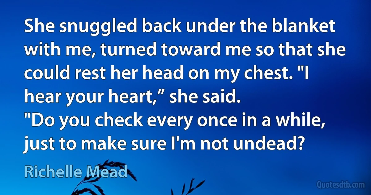 She snuggled back under the blanket with me, turned toward me so that she could rest her head on my chest. "I hear your heart,” she said.
"Do you check every once in a while, just to make sure I'm not undead? (Richelle Mead)