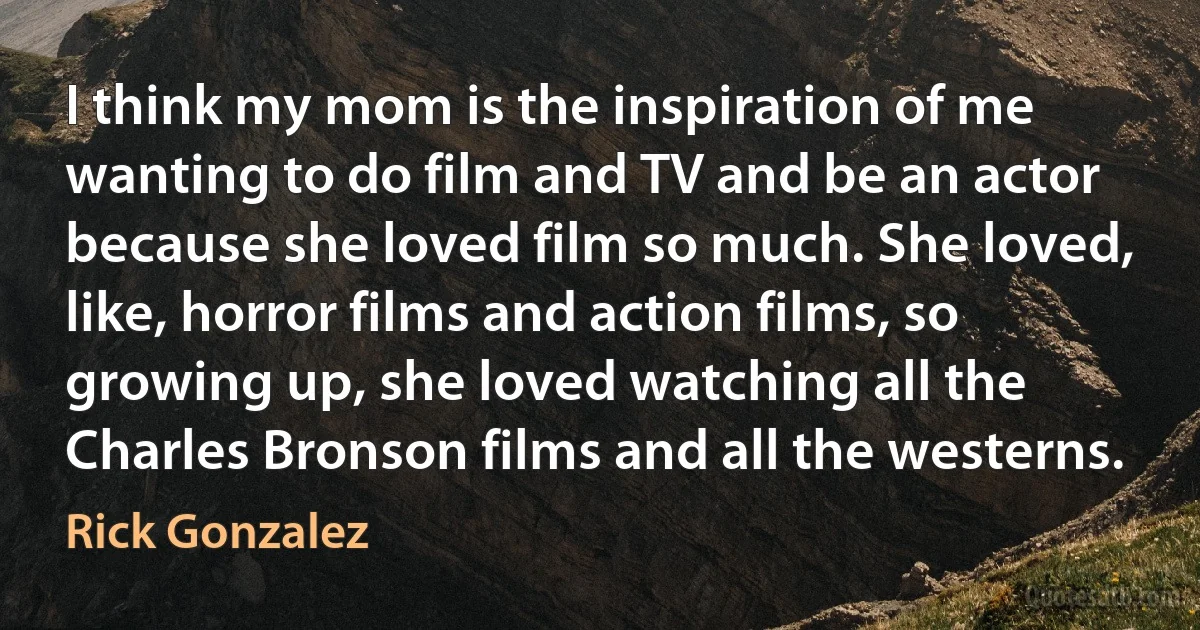 I think my mom is the inspiration of me wanting to do film and TV and be an actor because she loved film so much. She loved, like, horror films and action films, so growing up, she loved watching all the Charles Bronson films and all the westerns. (Rick Gonzalez)