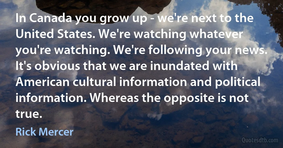 In Canada you grow up - we're next to the United States. We're watching whatever you're watching. We're following your news. It's obvious that we are inundated with American cultural information and political information. Whereas the opposite is not true. (Rick Mercer)