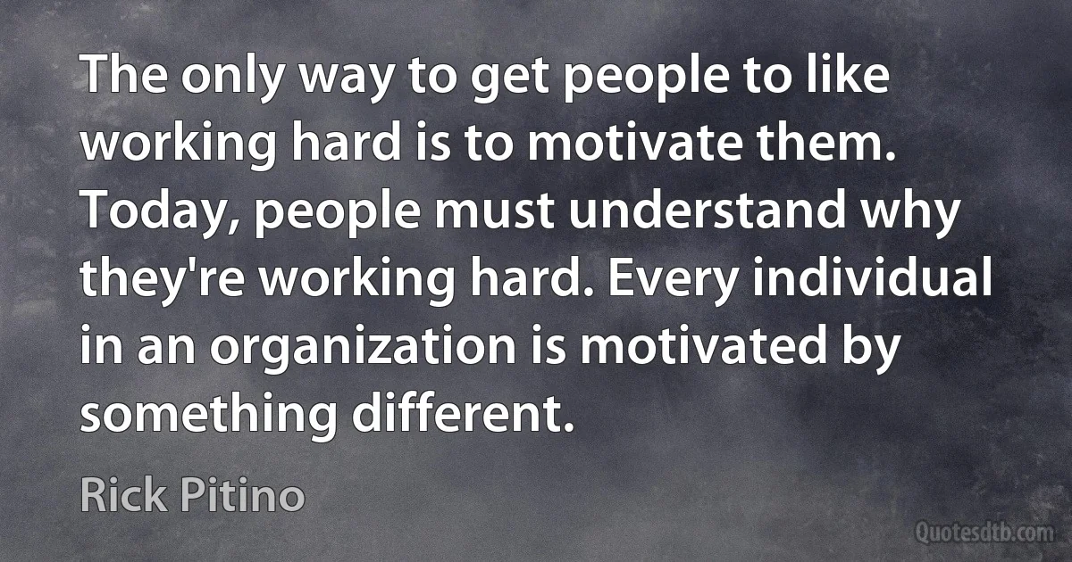 The only way to get people to like working hard is to motivate them. Today, people must understand why they're working hard. Every individual in an organization is motivated by something different. (Rick Pitino)