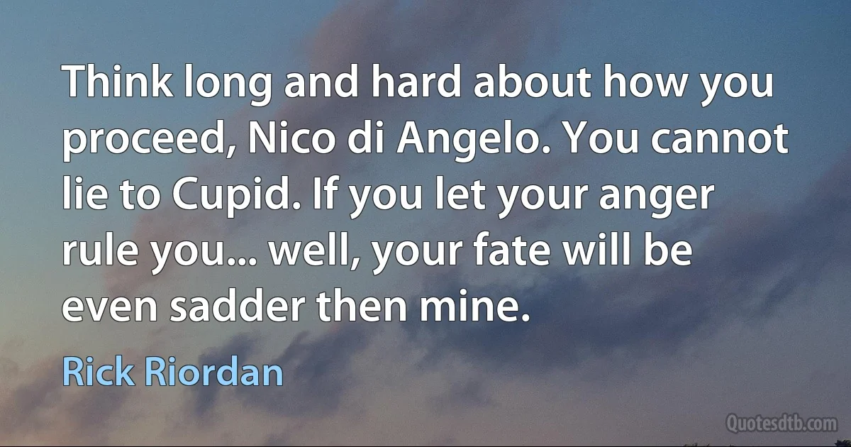 Think long and hard about how you proceed, Nico di Angelo. You cannot lie to Cupid. If you let your anger rule you... well, your fate will be even sadder then mine. (Rick Riordan)