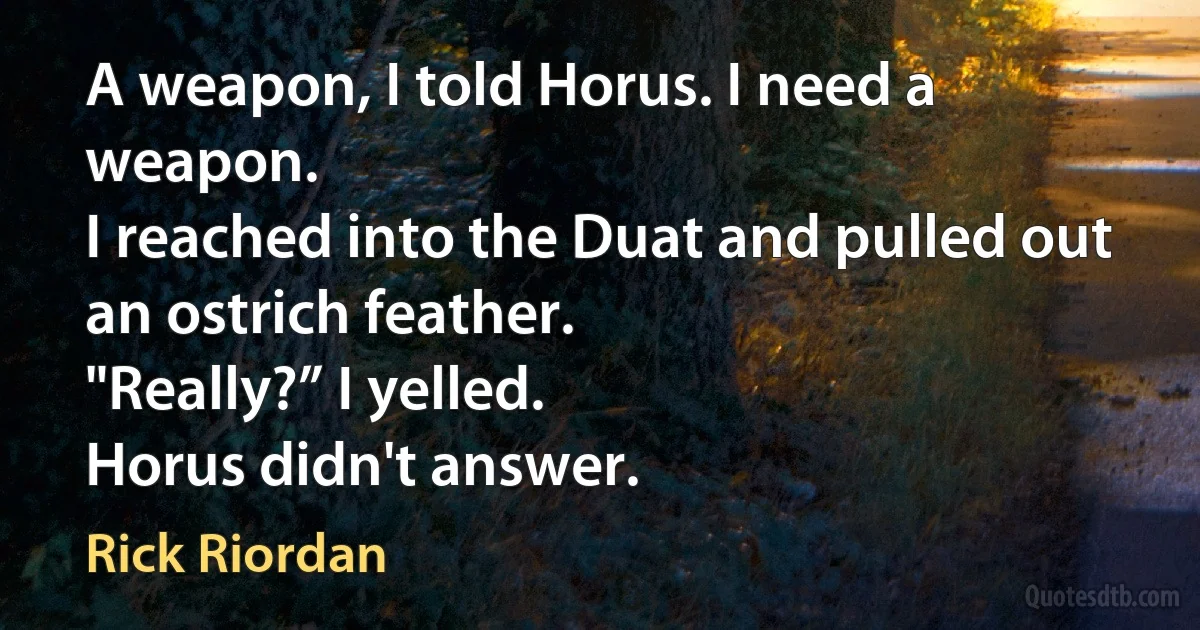 A weapon, I told Horus. I need a weapon.
I reached into the Duat and pulled out an ostrich feather.
"Really?” I yelled.
Horus didn't answer. (Rick Riordan)