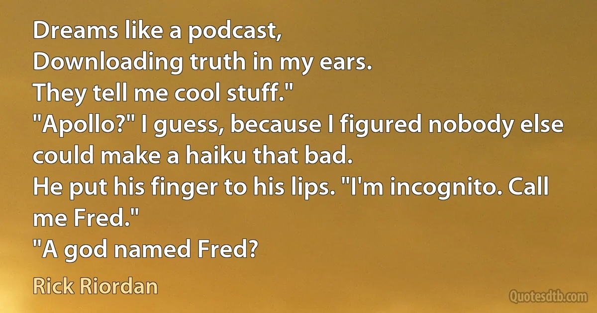 Dreams like a podcast,
Downloading truth in my ears.
They tell me cool stuff."
"Apollo?" I guess, because I figured nobody else could make a haiku that bad.
He put his finger to his lips. "I'm incognito. Call me Fred."
"A god named Fred? (Rick Riordan)