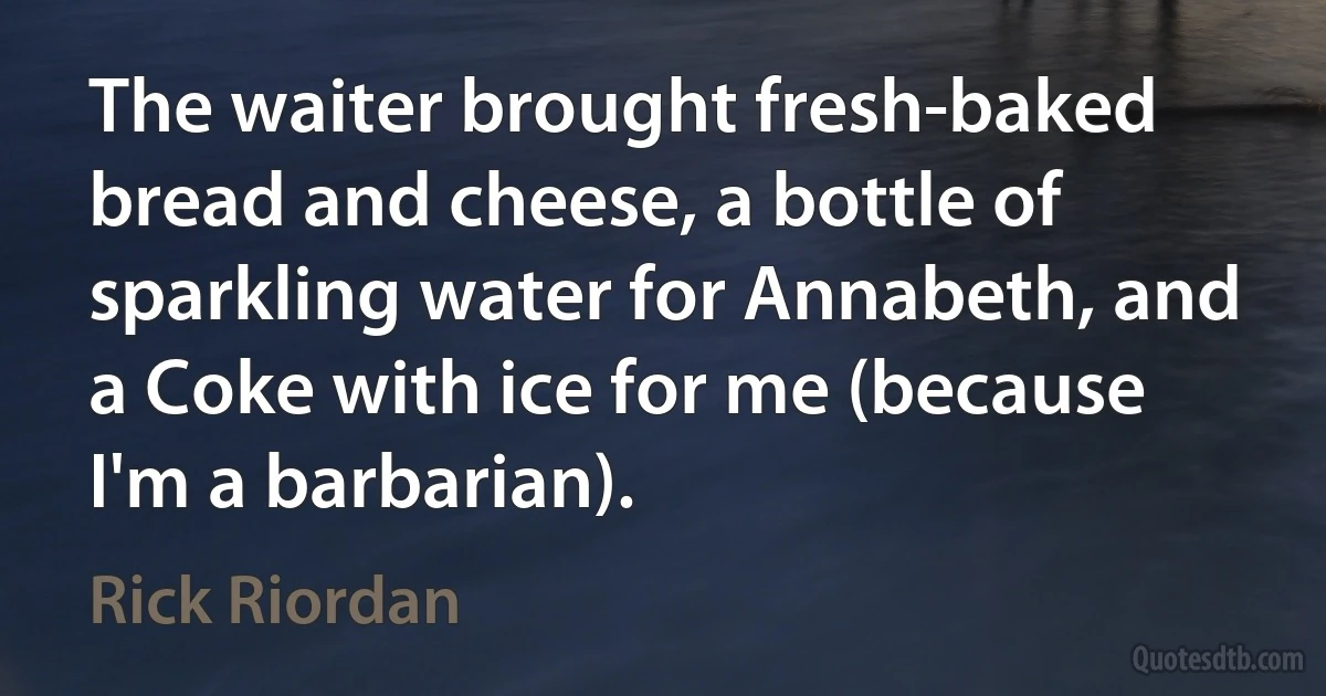 The waiter brought fresh-baked bread and cheese, a bottle of sparkling water for Annabeth, and a Coke with ice for me (because I'm a barbarian). (Rick Riordan)