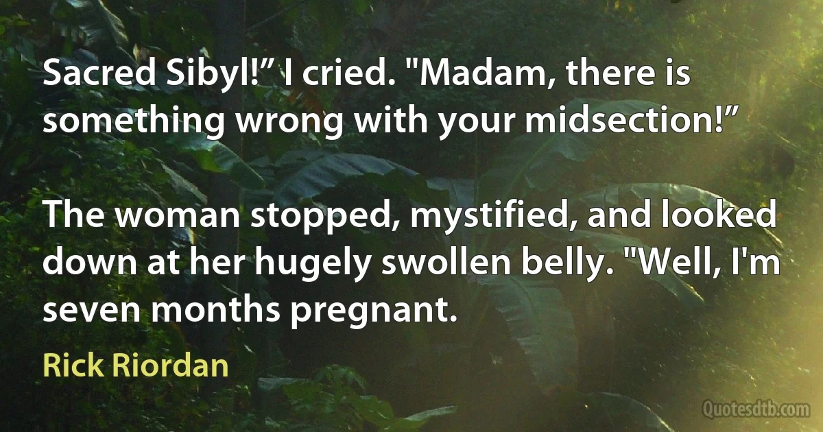 Sacred Sibyl!” I cried. "Madam, there is something wrong with your midsection!”

The woman stopped, mystified, and looked down at her hugely swollen belly. "Well, I'm seven months pregnant. (Rick Riordan)