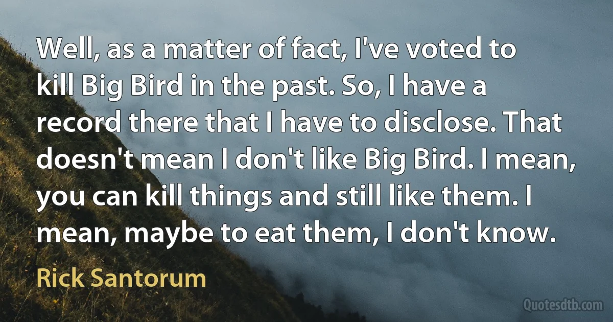 Well, as a matter of fact, I've voted to kill Big Bird in the past. So, I have a record there that I have to disclose. That doesn't mean I don't like Big Bird. I mean, you can kill things and still like them. I mean, maybe to eat them, I don't know. (Rick Santorum)