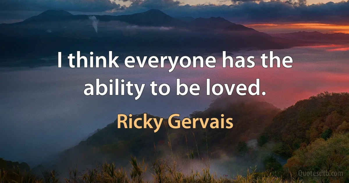 I think everyone has the ability to be loved. (Ricky Gervais)