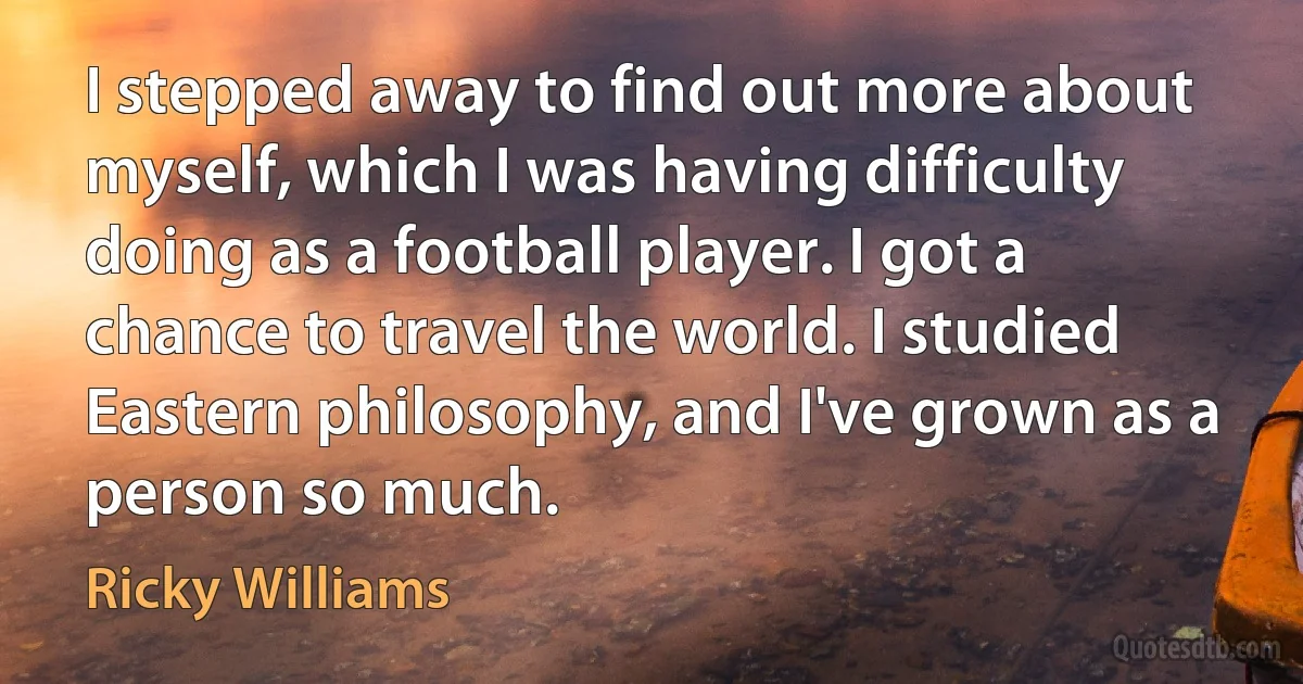 I stepped away to find out more about myself, which I was having difficulty doing as a football player. I got a chance to travel the world. I studied Eastern philosophy, and I've grown as a person so much. (Ricky Williams)