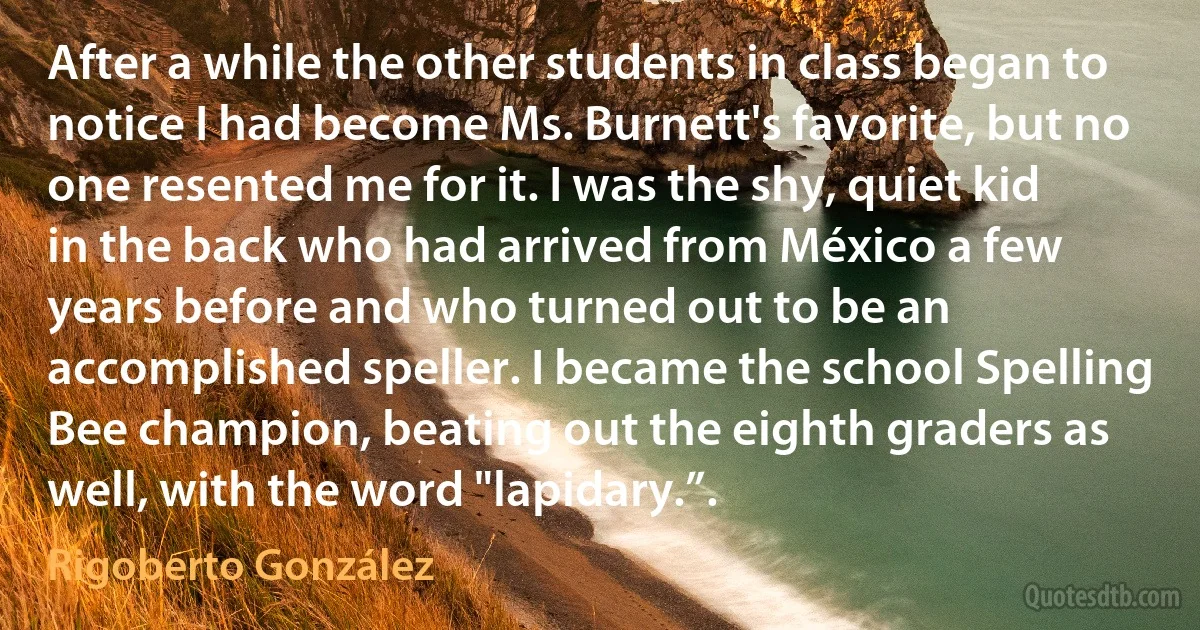 After a while the other students in class began to notice I had become Ms. Burnett's favorite, but no one resented me for it. I was the shy, quiet kid in the back who had arrived from México a few years before and who turned out to be an accomplished speller. I became the school Spelling Bee champion, beating out the eighth graders as well, with the word "lapidary.”. (Rigoberto González)