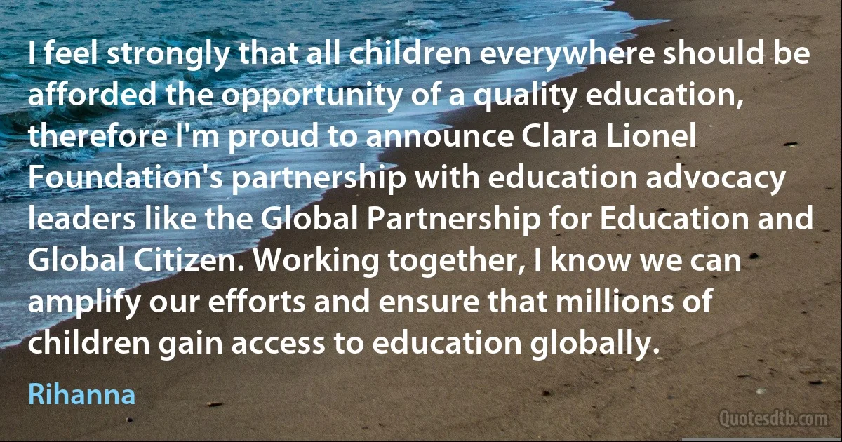 I feel strongly that all children everywhere should be afforded the opportunity of a quality education, therefore I'm proud to announce Clara Lionel Foundation's partnership with education advocacy leaders like the Global Partnership for Education and Global Citizen. Working together, I know we can amplify our efforts and ensure that millions of children gain access to education globally. (Rihanna)