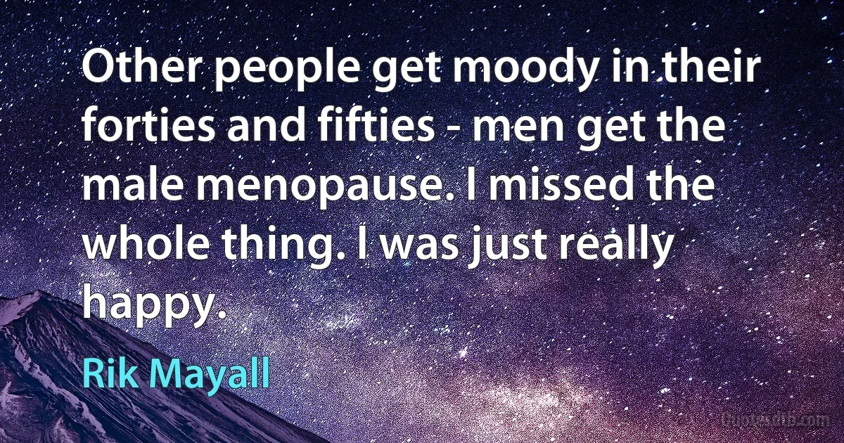 Other people get moody in their forties and fifties - men get the male menopause. I missed the whole thing. I was just really happy. (Rik Mayall)