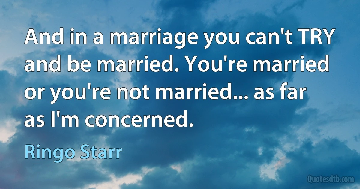 And in a marriage you can't TRY and be married. You're married or you're not married... as far as I'm concerned. (Ringo Starr)