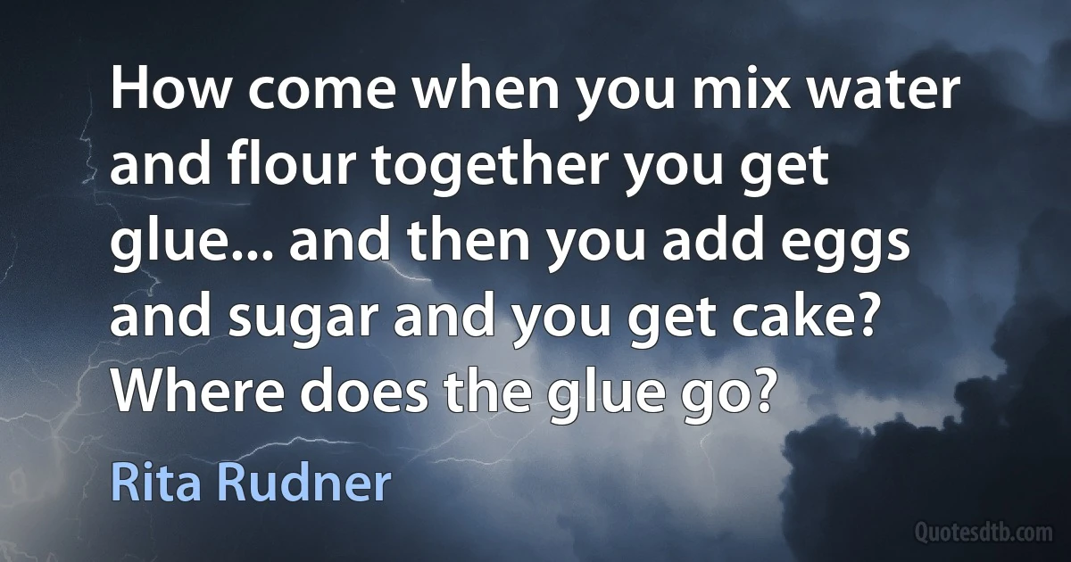 How come when you mix water and flour together you get glue... and then you add eggs and sugar and you get cake? Where does the glue go? (Rita Rudner)