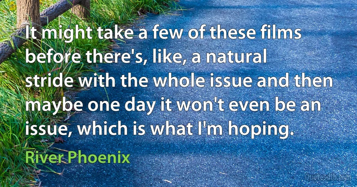 It might take a few of these films before there's, like, a natural stride with the whole issue and then maybe one day it won't even be an issue, which is what I'm hoping. (River Phoenix)