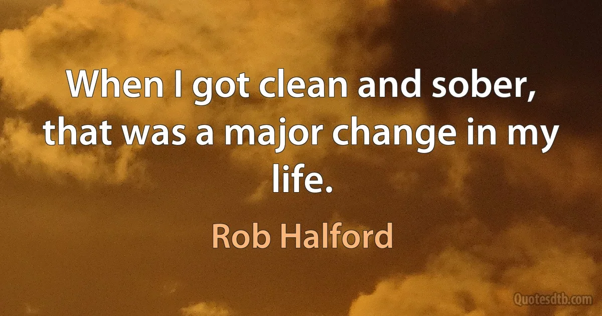 When I got clean and sober, that was a major change in my life. (Rob Halford)