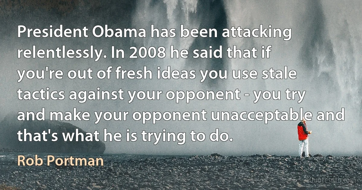 President Obama has been attacking relentlessly. In 2008 he said that if you're out of fresh ideas you use stale tactics against your opponent - you try and make your opponent unacceptable and that's what he is trying to do. (Rob Portman)