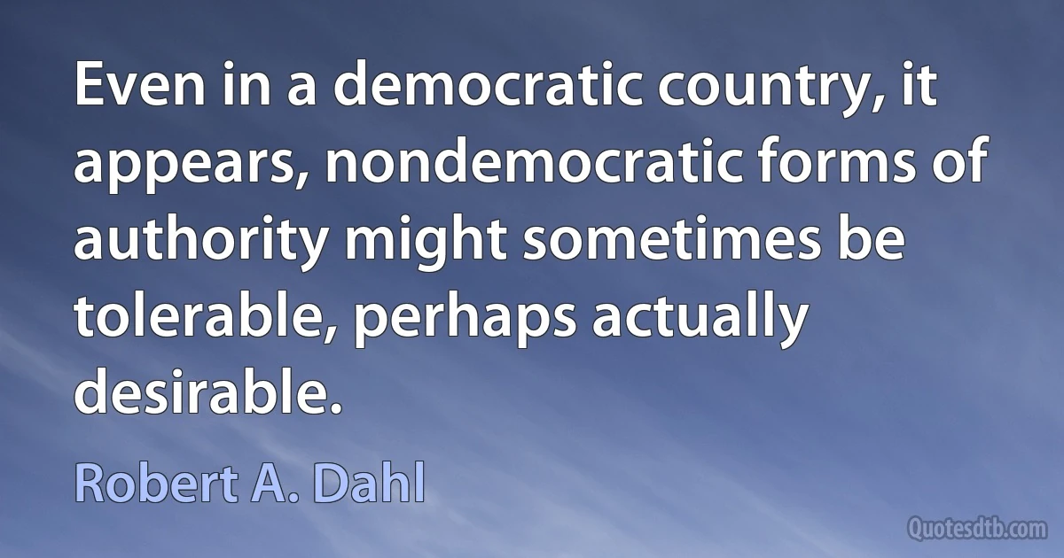 Even in a democratic country, it appears, nondemocratic forms of authority might sometimes be tolerable, perhaps actually desirable. (Robert A. Dahl)