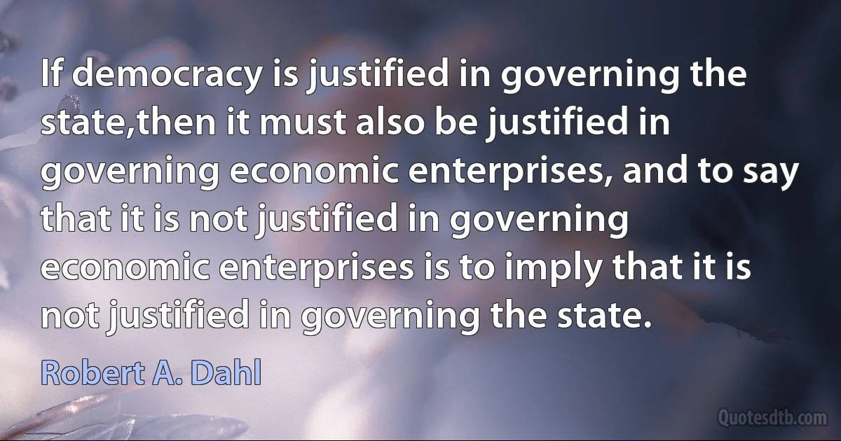 If democracy is justified in governing the state,then it must also be justified in governing economic enterprises, and to say that it is not justified in governing economic enterprises is to imply that it is not justified in governing the state. (Robert A. Dahl)