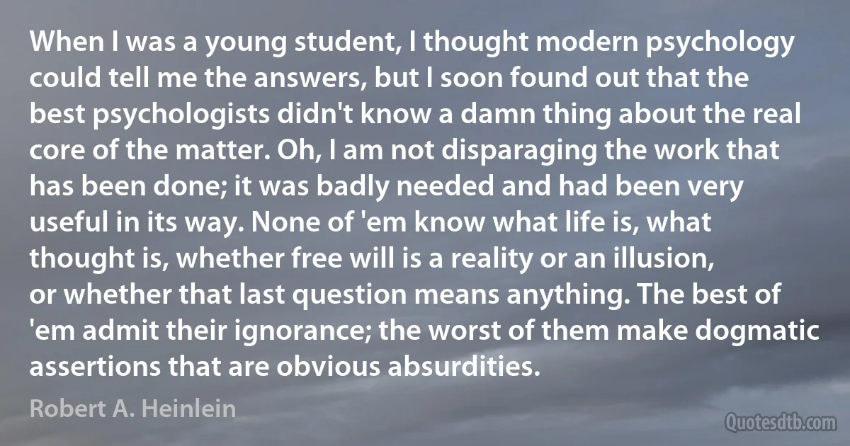 When I was a young student, I thought modern psychology could tell me the answers, but I soon found out that the best psychologists didn't know a damn thing about the real core of the matter. Oh, I am not disparaging the work that has been done; it was badly needed and had been very useful in its way. None of 'em know what life is, what thought is, whether free will is a reality or an illusion, or whether that last question means anything. The best of 'em admit their ignorance; the worst of them make dogmatic assertions that are obvious absurdities. (Robert A. Heinlein)