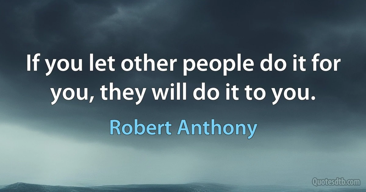 If you let other people do it for you, they will do it to you. (Robert Anthony)