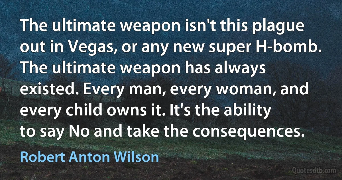 The ultimate weapon isn't this plague out in Vegas, or any new super H-bomb. The ultimate weapon has always existed. Every man, every woman, and every child owns it. It's the ability to say No and take the consequences. (Robert Anton Wilson)