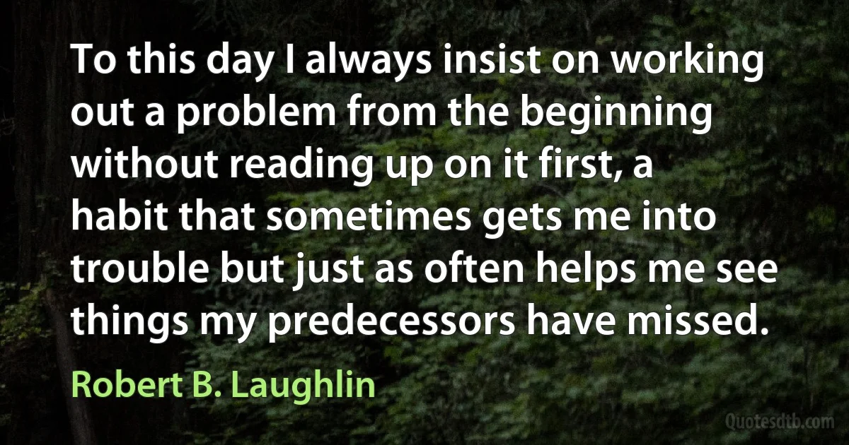 To this day I always insist on working out a problem from the beginning without reading up on it first, a habit that sometimes gets me into trouble but just as often helps me see things my predecessors have missed. (Robert B. Laughlin)