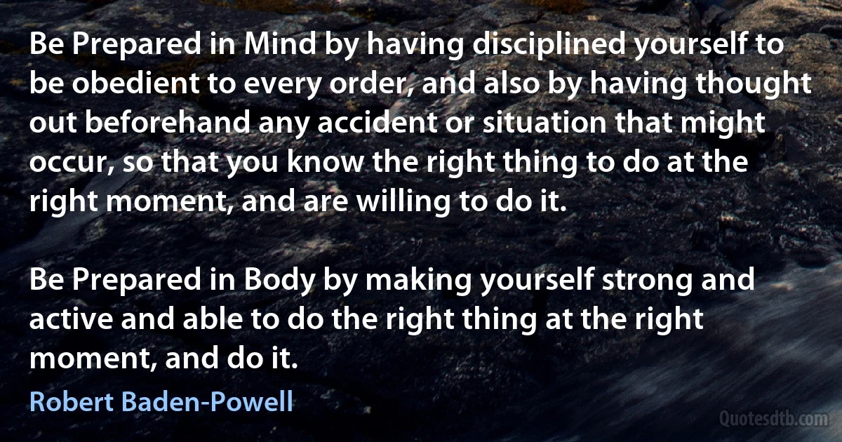 Be Prepared in Mind by having disciplined yourself to be obedient to every order, and also by having thought out beforehand any accident or situation that might occur, so that you know the right thing to do at the right moment, and are willing to do it.

Be Prepared in Body by making yourself strong and active and able to do the right thing at the right moment, and do it. (Robert Baden-Powell)