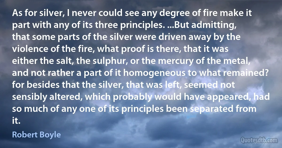 As for silver, I never could see any degree of fire make it part with any of its three principles. ...But admitting, that some parts of the silver were driven away by the violence of the fire, what proof is there, that it was either the salt, the sulphur, or the mercury of the metal, and not rather a part of it homogeneous to what remained? for besides that the silver, that was left, seemed not sensibly altered, which probably would have appeared, had so much of any one of its principles been separated from it. (Robert Boyle)