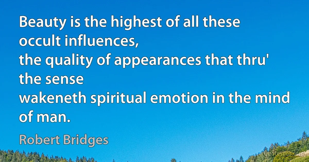 Beauty is the highest of all these occult influences,
the quality of appearances that thru' the sense
wakeneth spiritual emotion in the mind of man. (Robert Bridges)