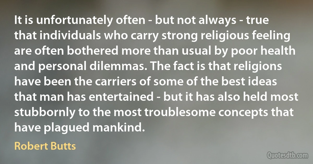 It is unfortunately often - but not always - true that individuals who carry strong religious feeling are often bothered more than usual by poor health and personal dilemmas. The fact is that religions have been the carriers of some of the best ideas that man has entertained - but it has also held most stubbornly to the most troublesome concepts that have plagued mankind. (Robert Butts)