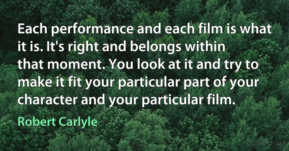 Each performance and each film is what it is. It's right and belongs within that moment. You look at it and try to make it fit your particular part of your character and your particular film. (Robert Carlyle)