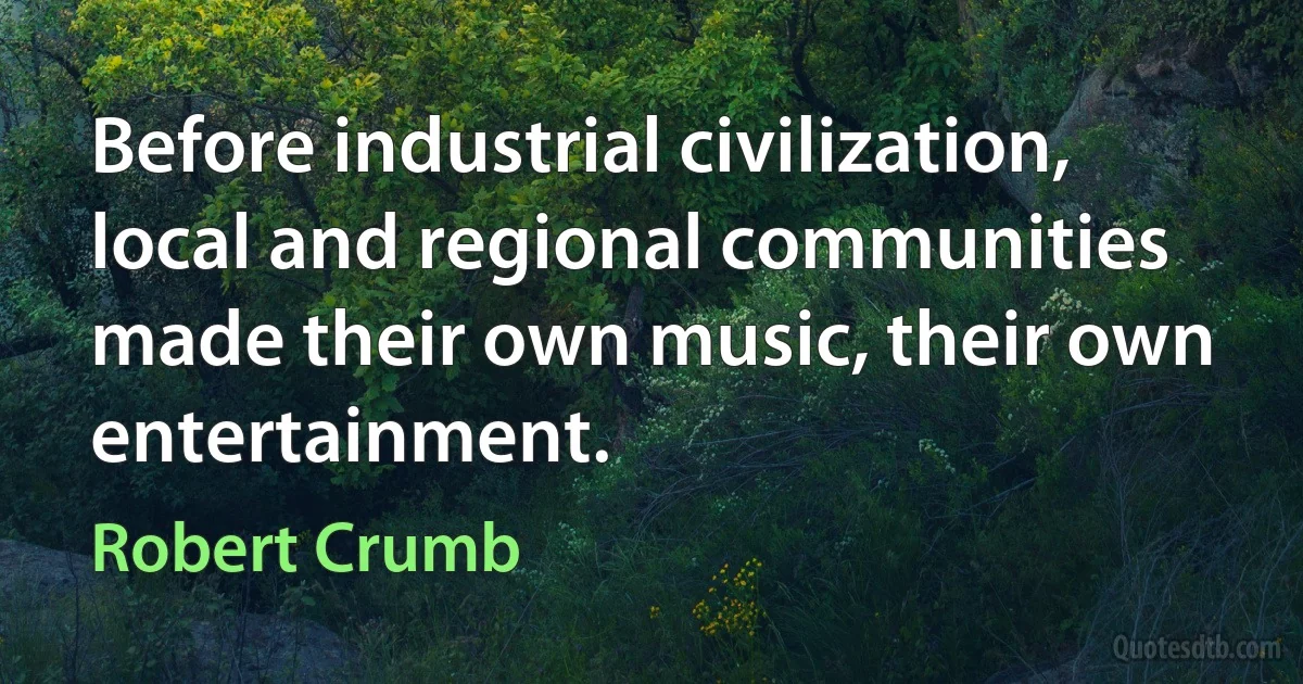 Before industrial civilization, local and regional communities made their own music, their own entertainment. (Robert Crumb)