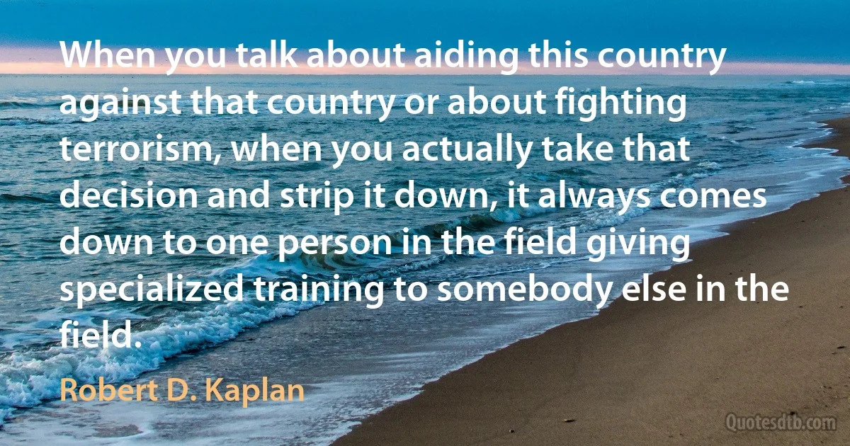 When you talk about aiding this country against that country or about fighting terrorism, when you actually take that decision and strip it down, it always comes down to one person in the field giving specialized training to somebody else in the field. (Robert D. Kaplan)