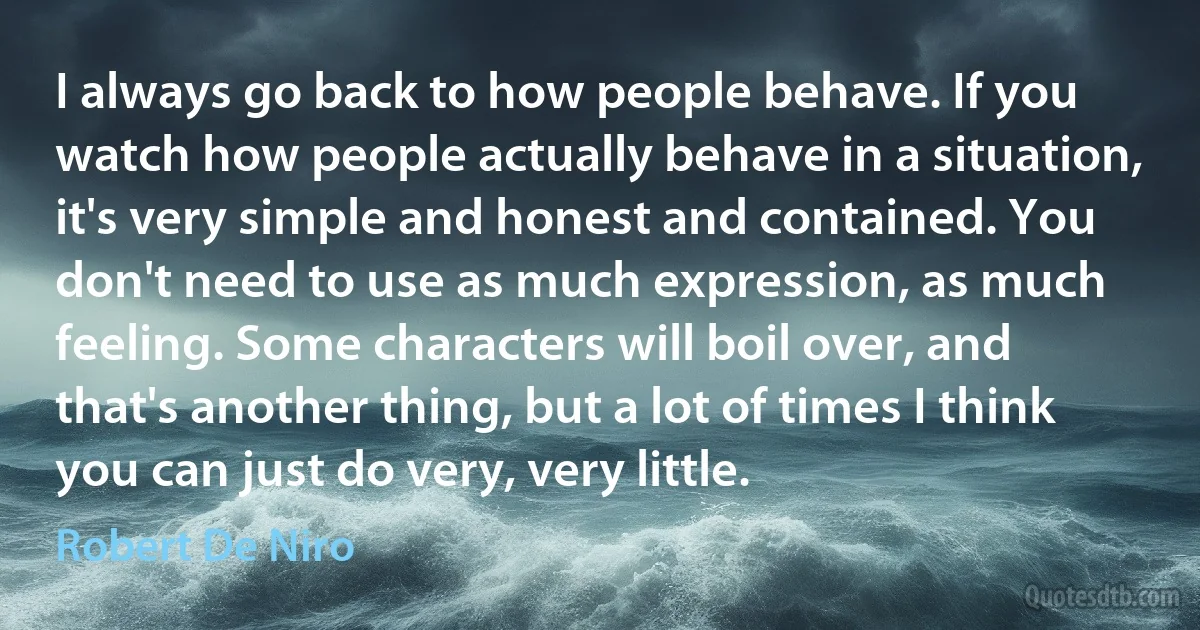 I always go back to how people behave. If you watch how people actually behave in a situation, it's very simple and honest and contained. You don't need to use as much expression, as much feeling. Some characters will boil over, and that's another thing, but a lot of times I think you can just do very, very little. (Robert De Niro)