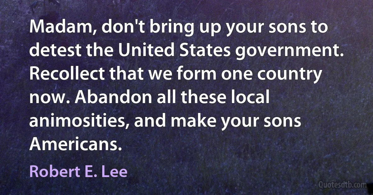 Madam, don't bring up your sons to detest the United States government. Recollect that we form one country now. Abandon all these local animosities, and make your sons Americans. (Robert E. Lee)